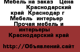 Мебель на заказ › Цена ­ 1 000 - Краснодарский край, Краснодар г. Мебель, интерьер » Прочая мебель и интерьеры   . Краснодарский край